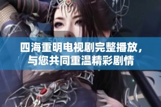 四海重明电视剧完整播放，与您共同重温精彩剧情