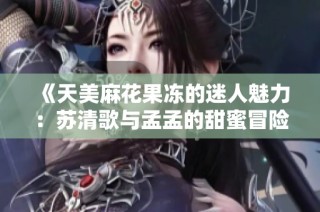 《天美麻花果冻的迷人魅力：苏清歌与孟孟的甜蜜冒险》