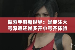 探索手游新世界：是专注大号深造还是多开小号齐体验？