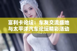 富利卡论坛：车友交流盛地与太平洋汽车论坛精彩活动一览