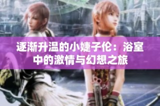 逐渐升温的小婕子伦：浴室中的激情与幻想之旅