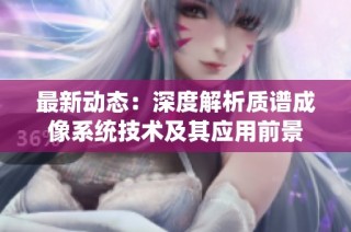 最新动态：深度解析质谱成像系统技术及其应用前景