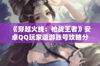《穿越火线：枪战王者》安卓QQ玩家退游账号攻略分享