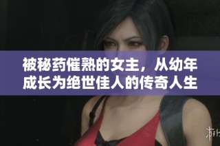 被秘药催熟的女主，从幼年成长为绝世佳人的传奇人生