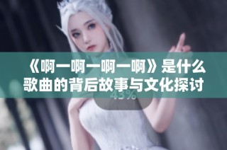 《啊一啊一啊一啊》是什么歌曲的背后故事与文化探讨
