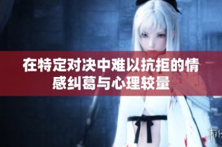 在特定对决中难以抗拒的情感纠葛与心理较量