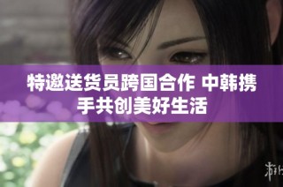 特邀送货员跨国合作 中韩携手共创美好生活