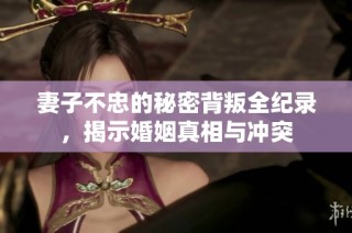 妻子不忠的秘密背叛全纪录，揭示婚姻真相与冲突
