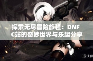 探索无尽冒险旅程：DNF C站的奇妙世界与乐趣分享