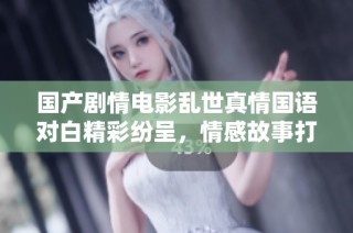 国产剧情电影乱世真情国语对白精彩纷呈，情感故事打动人心