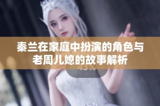 秦兰在家庭中扮演的角色与老周儿媳的故事解析