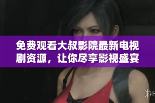 免费观看大叔影院最新电视剧资源，让你尽享影视盛宴