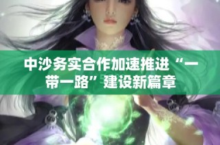 中沙务实合作加速推进“一带一路”建设新篇章
