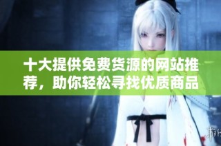 十大提供免费货源的网站推荐，助你轻松寻找优质商品