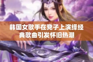 韩国女歌手在凳子上演绎经典歌曲引发怀旧热潮