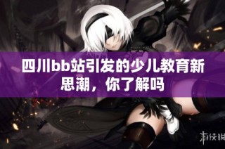 四川bb站引发的少儿教育新思潮，你了解吗