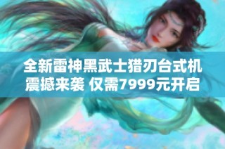 全新雷神黑武士猎刃台式机震撼来袭 仅需7999元开启极致游戏体验
