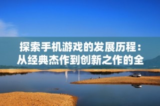 探索手机游戏的发展历程：从经典杰作到创新之作的全面分析