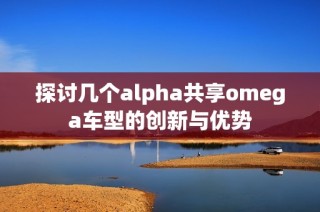 探讨几个alpha共享omega车型的创新与优势