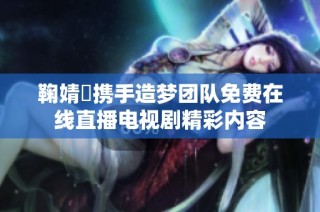鞠婧祎携手造梦团队免费在线直播电视剧精彩内容