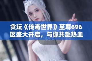 贪玩《传奇世界》至尊696区盛大开启，与你共赴热血冒险之旅