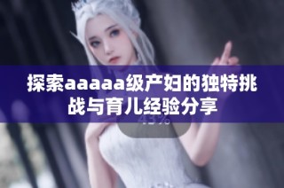 探索aaaaa级产妇的独特挑战与育儿经验分享