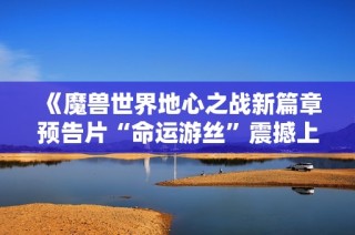 《魔兽世界地心之战新篇章预告片“命运游丝”震撼上线》