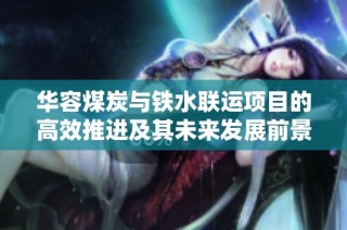 华容煤炭与铁水联运项目的高效推进及其未来发展前景分析