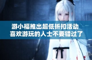 游小福推出超低折扣活动 喜欢游玩的人士不要错过了