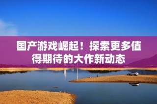 国产游戏崛起！探索更多值得期待的大作新动态