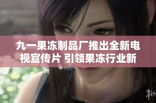 九一果冻制品厂推出全新电视宣传片 引领果冻行业新风潮