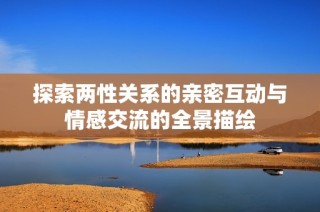 探索两性关系的亲密互动与情感交流的全景描绘