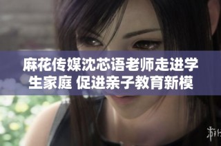 麻花传媒沈芯语老师走进学生家庭 促进亲子教育新模式