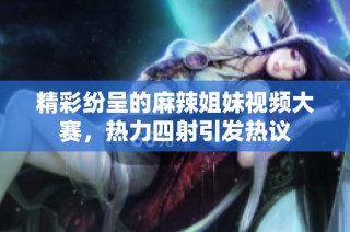 精彩纷呈的麻辣姐妹视频大赛，热力四射引发热议