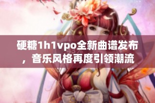 硬糖1h1vpo全新曲谱发布，音乐风格再度引领潮流