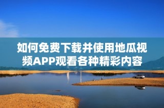 如何免费下载并使用地瓜视频APP观看各种精彩内容