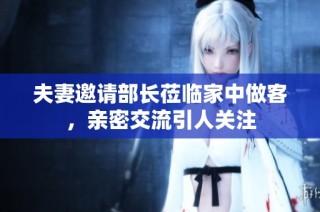 夫妻邀请部长莅临家中做客，亲密交流引人关注