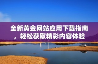 全新黄金网站应用下载指南，轻松获取精彩内容体验
