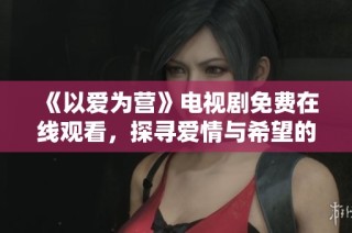 《以爱为营》电视剧免费在线观看，探寻爱情与希望的故事之旅