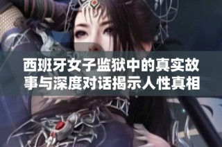 西班牙女子监狱中的真实故事与深度对话揭示人性真相