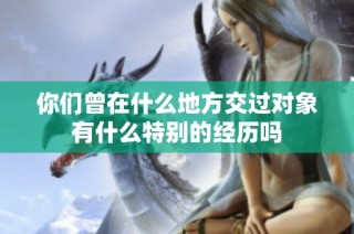 你们曾在什么地方交过对象有什么特别的经历吗
