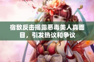 宿敌反击揭露恶毒美人真面目，引发热议和争议