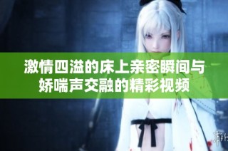 激情四溢的床上亲密瞬间与娇喘声交融的精彩视频