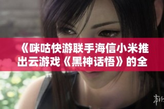 《咪咕快游联手海信小米推出云游戏《黑神话悟》的全新体验》