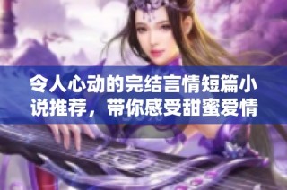 令人心动的完结言情短篇小说推荐，带你感受甜蜜爱情故事