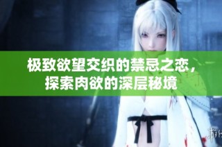 极致欲望交织的禁忌之恋，探索肉欲的深层秘境