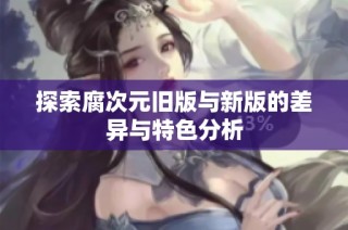 探索腐次元旧版与新版的差异与特色分析
