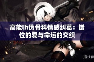 高能lh伪骨科情感纠葛：错位的爱与命运的交织