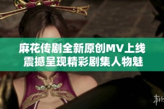 麻花传剧全新原创MV上线 震撼呈现精彩剧集人物魅力