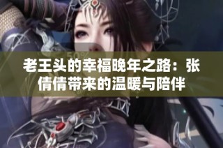 老王头的幸福晚年之路：张倩倩带来的温暖与陪伴